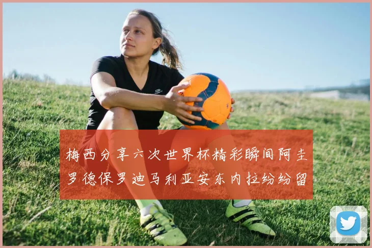 梅西分享六次世界杯精彩瞬间阿圭罗德保罗迪马利亚安东内拉纷纷留言互动