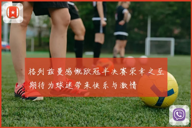 格列兹曼感慨欧冠半决赛荣幸之至期待为球迷带来快乐与激情