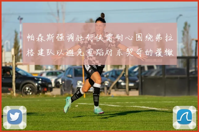 帕森斯强调独行侠需耐心围绕弗拉格建队以避免重蹈对东契奇的覆辙