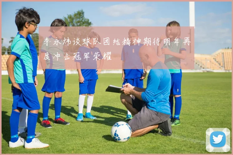 李永炜谈球队团结精神期待明年再度冲击冠军荣耀