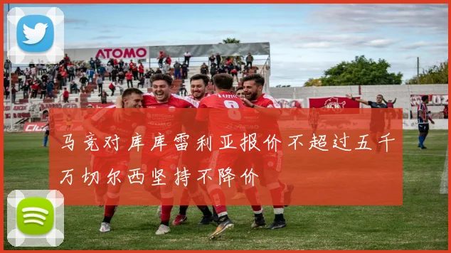 马竞对库库雷利亚报价不超过五千万切尔西坚持不降价