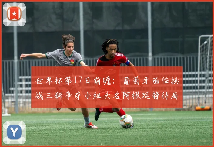 世界杯第17日前瞻：葡萄牙面临挑战三狮争夺小组头名阿根廷静待局势变化