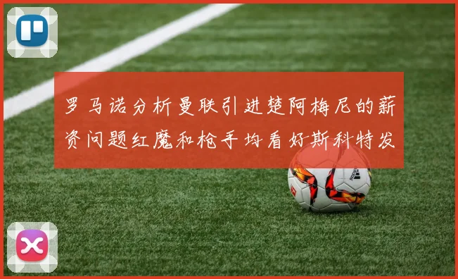 罗马诺分析曼联引进楚阿梅尼的薪资问题红魔和枪手均看好斯科特发展潜力