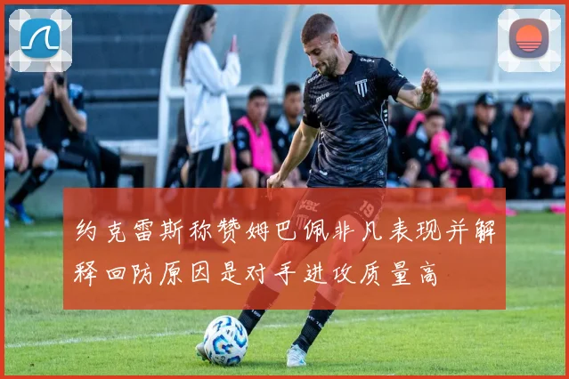 约克雷斯称赞姆巴佩非凡表现并解释回防原因是对手进攻质量高