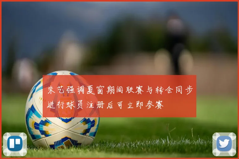 朱艺强调夏窗期间联赛与转会同步进行球员注册后可立即参赛