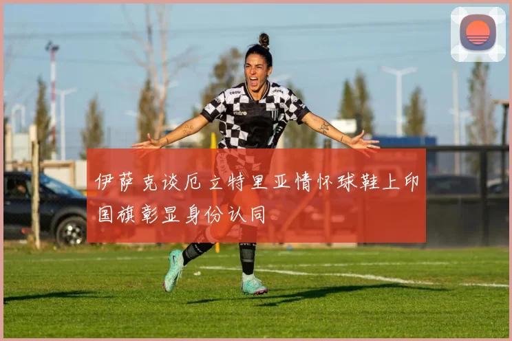 伊萨克谈厄立特里亚情怀球鞋上印国旗彰显身份认同