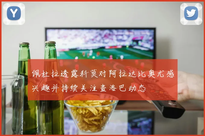 佩杜拉透露科莫对阿拉达比奥尤感兴趣并持续关注查洛巴动态
