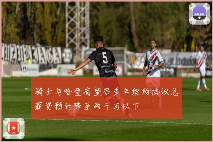 骑士与哈登有望签多年续约协议总薪资预计降至两千万以下