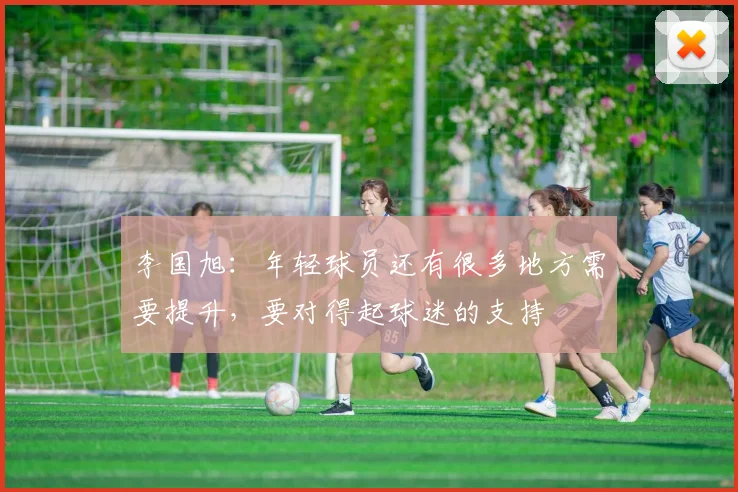 李国旭：年轻球员还有很多地方需要提升，要对得起球迷的支持