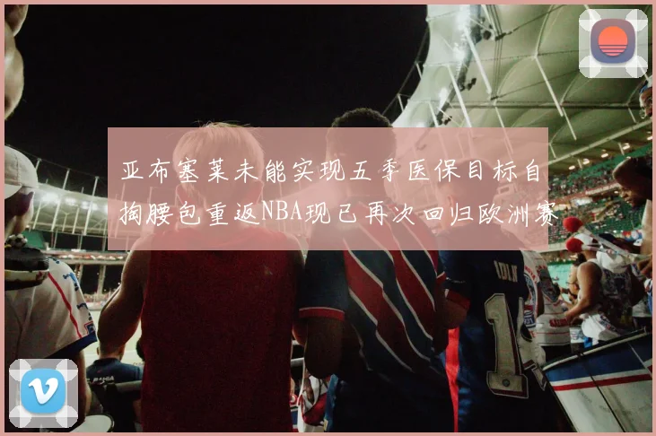 亚布塞莱未能实现五季医保目标自掏腰包重返NBA现已再次回归欧洲赛场