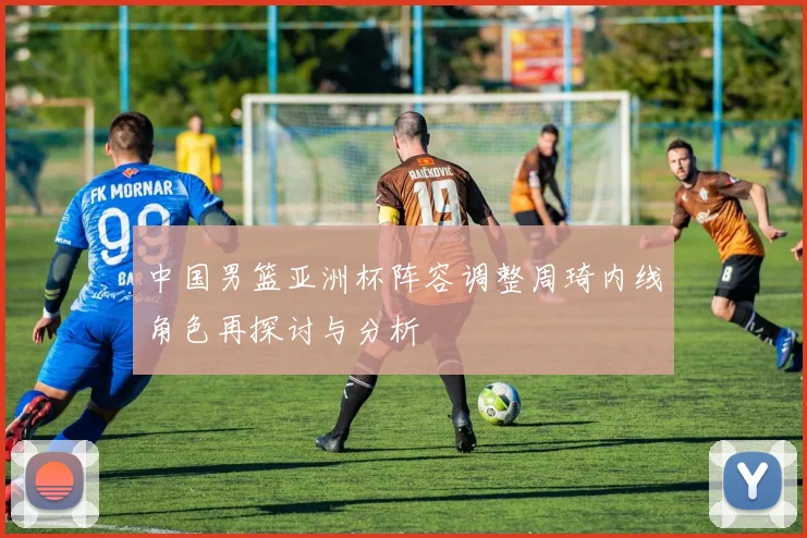 中国男篮亚洲杯阵容调整周琦内线角色再探讨与分析